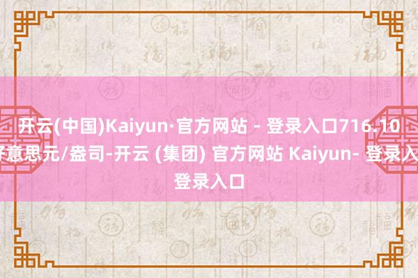 开云(中国)Kaiyun·官方网站 - 登录入口716.10 好意思元/盎司-开云 (集团) 官方网站 Kaiyun- 登录入口