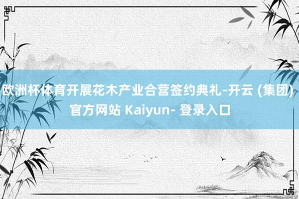 欧洲杯体育开展花木产业合营签约典礼-开云 (集团) 官方网站 Kaiyun- 登录入口