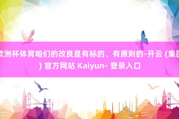 欧洲杯体育咱们的改良是有标的、有原则的-开云 (集团) 官方网站 Kaiyun- 登录入口