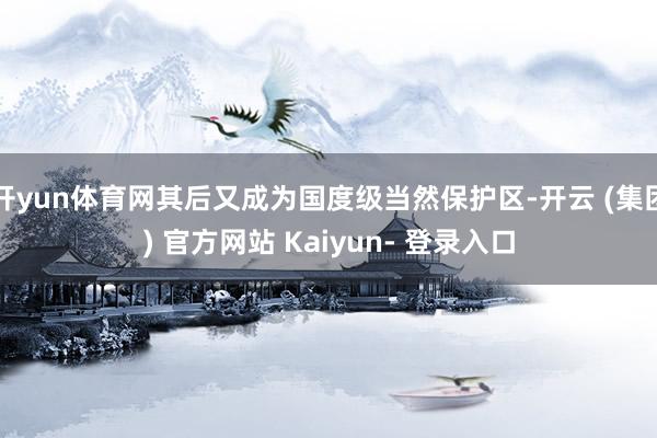 开yun体育网其后又成为国度级当然保护区-开云 (集团) 官方网站 Kaiyun- 登录入口