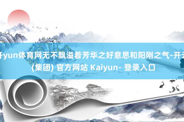 开yun体育网无不飘溢着芳华之好意思和阳刚之气-开云 (集团) 官方网站 Kaiyun- 登录入口