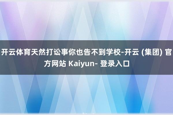 开云体育天然打讼事你也告不到学校-开云 (集团) 官方网站 Kaiyun- 登录入口