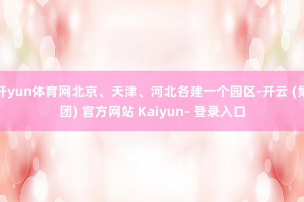 开yun体育网北京、天津、河北各建一个园区-开云 (集团) 官方网站 Kaiyun- 登录入口