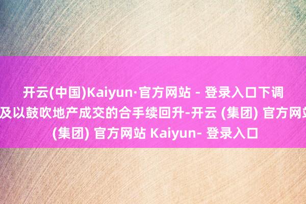 开云(中国)Kaiyun·官方网站 - 登录入口下调房产交游税收可能不及以鼓吹地产成交的合手续回升-开云 (集团) 官方网站 Kaiyun- 登录入口