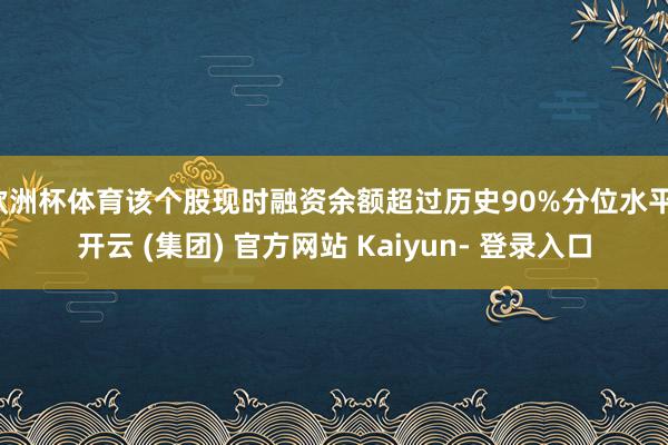 欧洲杯体育该个股现时融资余额超过历史90%分位水平-开云 (集团) 官方网站 Kaiyun- 登录入口