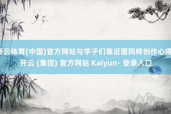 开云体育(中国)官方网站与学子们靠近面同样创作心得-开云 (集团) 官方网站 Kaiyun- 登录入口