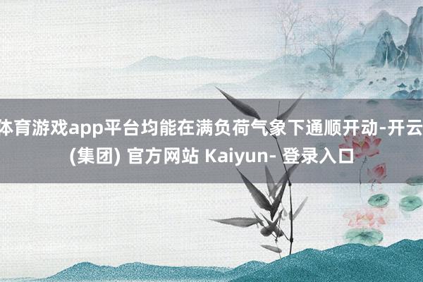 体育游戏app平台均能在满负荷气象下通顺开动-开云 (集团) 官方网站 Kaiyun- 登录入口
