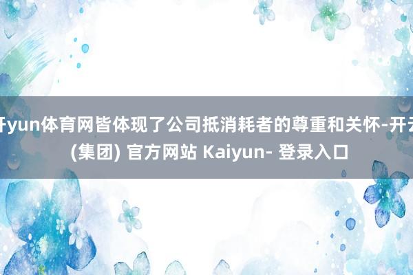 开yun体育网皆体现了公司抵消耗者的尊重和关怀-开云 (集团) 官方网站 Kaiyun- 登录入口