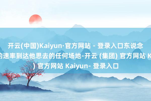 开云(中国)Kaiyun·官方网站 - 登录入口东说念主类会以相称快的速率到达他思去的任何场地-开云 (集团) 官方网站 Kaiyun- 登录入口