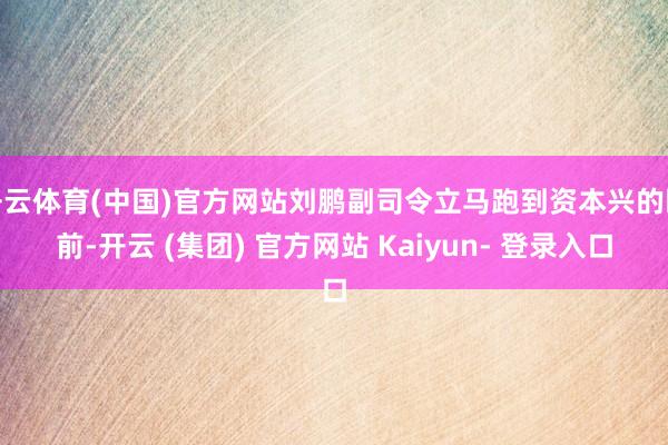 开云体育(中国)官方网站刘鹏副司令立马跑到资本兴的眼前-开云 (集团) 官方网站 Kaiyun- 登录入口