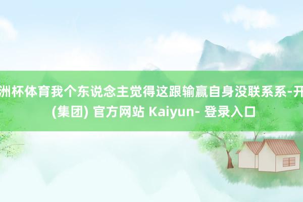 欧洲杯体育我个东说念主觉得这跟输赢自身没联系系-开云 (集团) 官方网站 Kaiyun- 登录入口