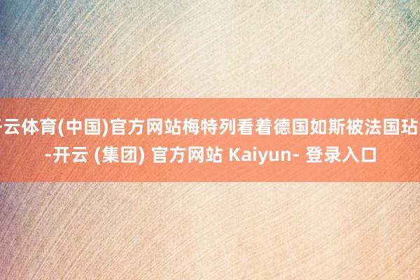 开云体育(中国)官方网站梅特列看着德国如斯被法国玷污-开云 (集团) 官方网站 Kaiyun- 登录入口