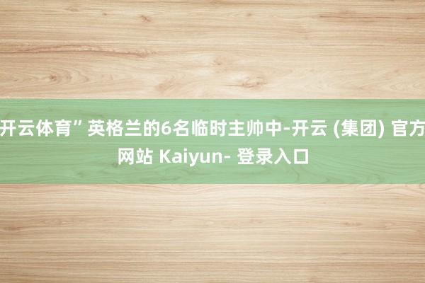 开云体育”英格兰的6名临时主帅中-开云 (集团) 官方网站 Kaiyun- 登录入口