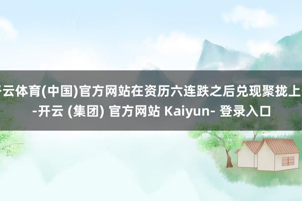 开云体育(中国)官方网站在资历六连跌之后兑现聚拢上升-开云 (集团) 官方网站 Kaiyun- 登录入口