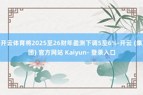 开云体育将2025至26财年盈测下调5至6%-开云 (集团) 官方网站 Kaiyun- 登录入口