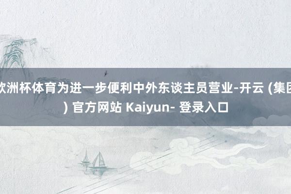 欧洲杯体育为进一步便利中外东谈主员营业-开云 (集团) 官方网站 Kaiyun- 登录入口