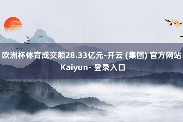 欧洲杯体育成交额28.33亿元-开云 (集团) 官方网站 Kaiyun- 登录入口