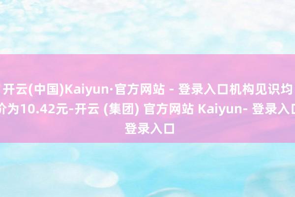 开云(中国)Kaiyun·官方网站 - 登录入口机构见识均价为10.42元-开云 (集团) 官方网站 Kaiyun- 登录入口