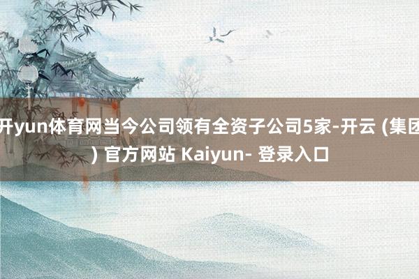 开yun体育网当今公司领有全资子公司5家-开云 (集团) 官方网站 Kaiyun- 登录入口