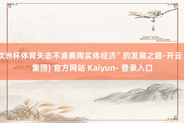 欧洲杯体育矢志不渝熏陶实体经济”的发展之路-开云 (集团) 官方网站 Kaiyun- 登录入口