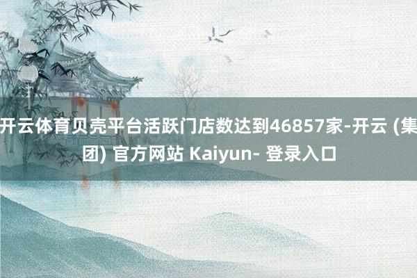 开云体育贝壳平台活跃门店数达到46857家-开云 (集团) 官方网站 Kaiyun- 登录入口