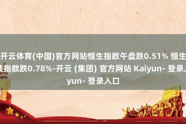 开云体育(中国)官方网站恒生指数午盘跌0.51% 恒生科技指数跌0.78%-开云 (集团) 官方网站 Kaiyun- 登录入口