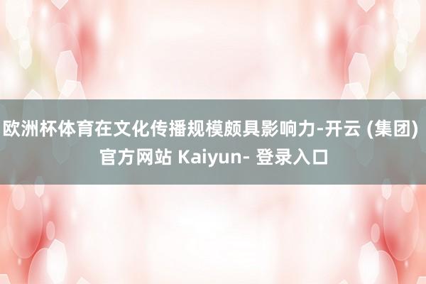 欧洲杯体育在文化传播规模颇具影响力-开云 (集团) 官方网站 Kaiyun- 登录入口