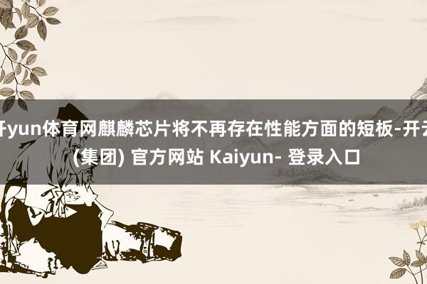 开yun体育网麒麟芯片将不再存在性能方面的短板-开云 (集团) 官方网站 Kaiyun- 登录入口