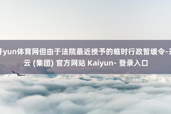 开yun体育网但由于法院最近授予的临时行政暂缓令-开云 (集团) 官方网站 Kaiyun- 登录入口