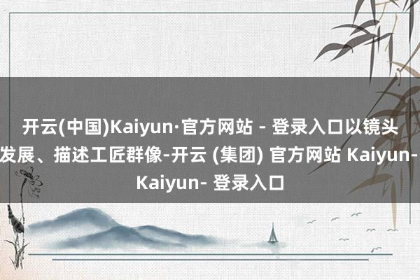 开云(中国)Kaiyun·官方网站 - 登录入口以镜头记录时间发展、描述工匠群像-开云 (集团) 官方网站 Kaiyun- 登录入口
