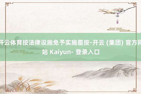 开云体育按法律设施免予实施覆按-开云 (集团) 官方网站 Kaiyun- 登录入口