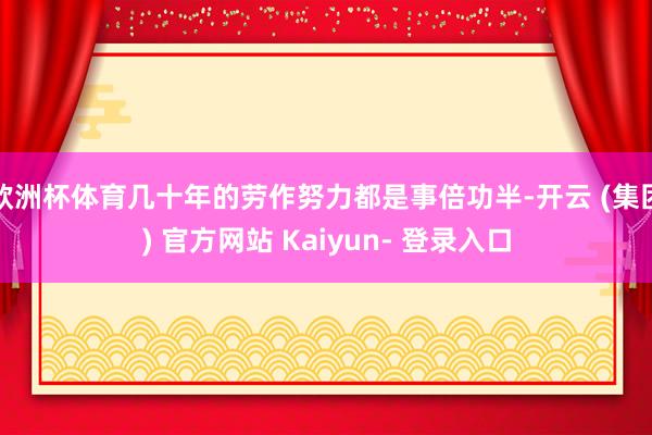 欧洲杯体育几十年的劳作努力都是事倍功半-开云 (集团) 官方网站 Kaiyun- 登录入口
