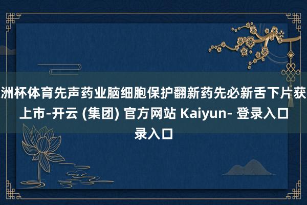 欧洲杯体育先声药业脑细胞保护翻新药先必新舌下片获批上市-开云 (集团) 官方网站 Kaiyun- 登录入口