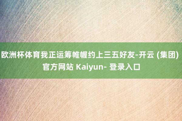 欧洲杯体育我正运筹帷幄约上三五好友-开云 (集团) 官方网站 Kaiyun- 登录入口