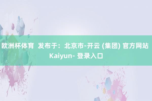 欧洲杯体育  发布于：北京市-开云 (集团) 官方网站 Kaiyun- 登录入口