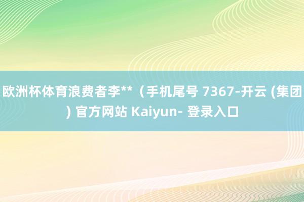 欧洲杯体育浪费者李**（手机尾号 7367-开云 (集团) 官方网站 Kaiyun- 登录入口