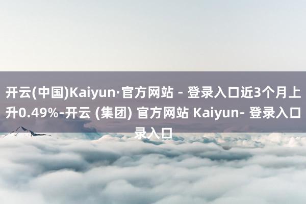 开云(中国)Kaiyun·官方网站 - 登录入口近3个月上升0.49%-开云 (集团) 官方网站 Kaiyun- 登录入口
