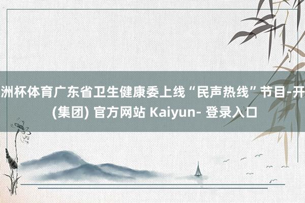欧洲杯体育广东省卫生健康委上线“民声热线”节目-开云 (集团) 官方网站 Kaiyun- 登录入口