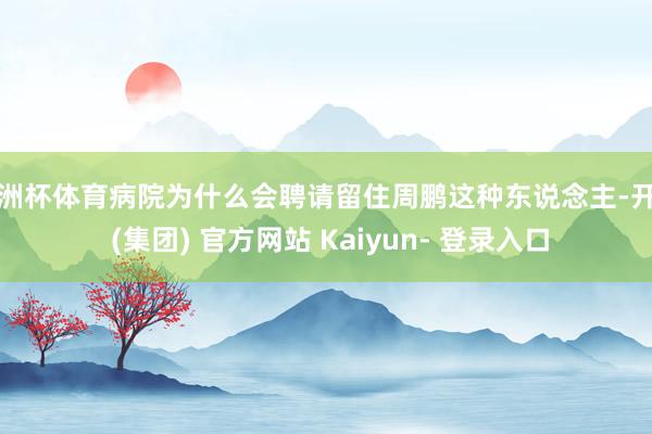 欧洲杯体育病院为什么会聘请留住周鹏这种东说念主-开云 (集团) 官方网站 Kaiyun- 登录入口