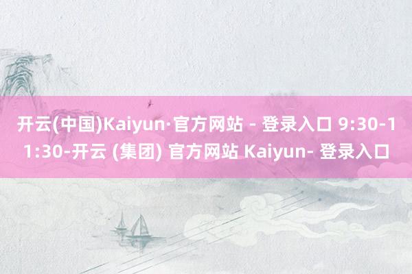 开云(中国)Kaiyun·官方网站 - 登录入口 9:30-11:30-开云 (集团) 官方网站 Kaiyun- 登录入口