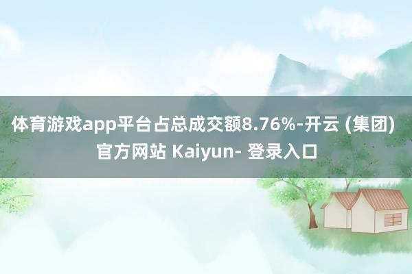 体育游戏app平台占总成交额8.76%-开云 (集团) 官方网站 Kaiyun- 登录入口