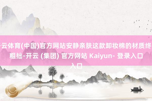 开云体育(中国)官方网站安静亲肤这款卸妆棉的材质终点粗拙-开云 (集团) 官方网站 Kaiyun- 登录入口