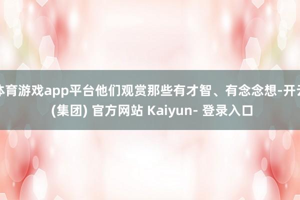 体育游戏app平台他们观赏那些有才智、有念念想-开云 (集团) 官方网站 Kaiyun- 登录入口