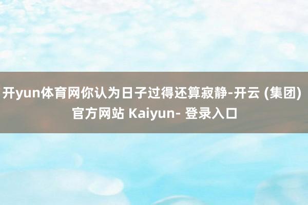 开yun体育网你认为日子过得还算寂静-开云 (集团) 官方网站 Kaiyun- 登录入口