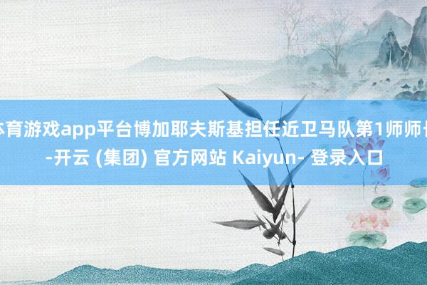 体育游戏app平台博加耶夫斯基担任近卫马队第1师师长-开云 (集团) 官方网站 Kaiyun- 登录入口