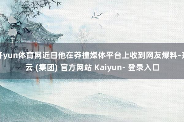 开yun体育网近日他在莽撞媒体平台上收到网友爆料-开云 (集团) 官方网站 Kaiyun- 登录入口