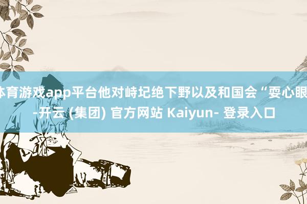 体育游戏app平台他对峙圮绝下野以及和国会“耍心眼”-开云 (集团) 官方网站 Kaiyun- 登录入口