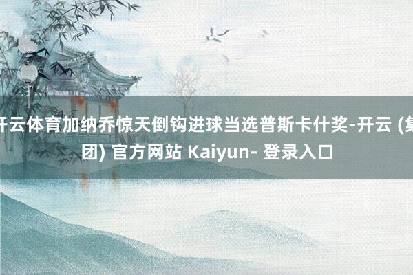 开云体育加纳乔惊天倒钩进球当选普斯卡什奖-开云 (集团) 官方网站 Kaiyun- 登录入口
