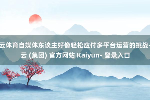 开云体育自媒体东谈主好像轻松应付多平台运营的挑战-开云 (集团) 官方网站 Kaiyun- 登录入口
