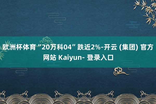 欧洲杯体育“20万科04”跌近2%-开云 (集团) 官方网站 Kaiyun- 登录入口